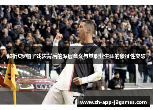 解析C罗帽子戏法背后的深层意义与其职业生涯的象征性突破